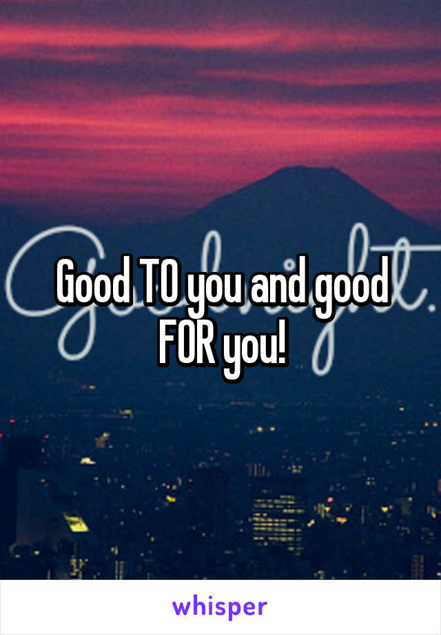 Good TO you and good FOR you!