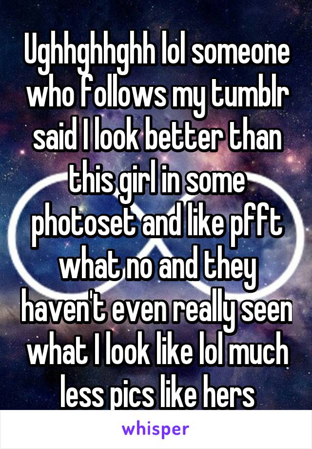 Ughhghhghh lol someone who follows my tumblr said I look better than this girl in some photoset and like pfft what no and they haven't even really seen what I look like lol much less pics like hers