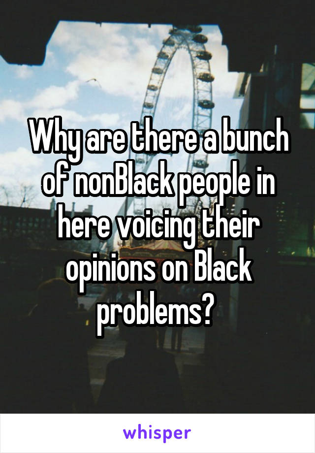 Why are there a bunch of nonBlack people in here voicing their opinions on Black problems? 