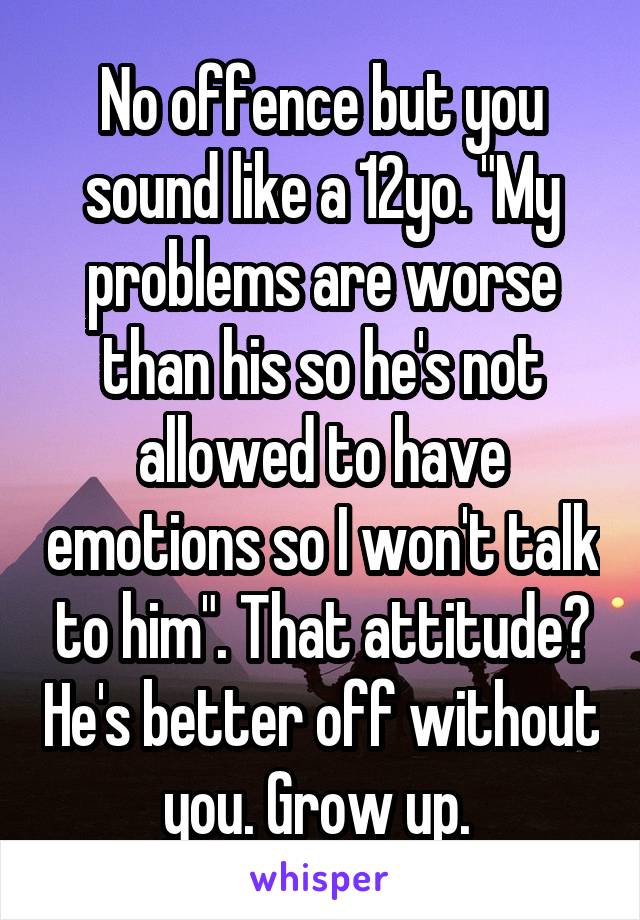 No offence but you sound like a 12yo. "My problems are worse than his so he's not allowed to have emotions so I won't talk to him". That attitude? He's better off without you. Grow up. 