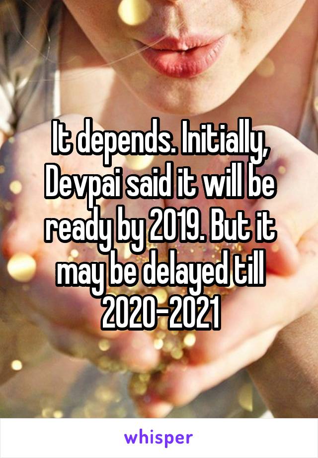 It depends. Initially, Devpai said it will be ready by 2019. But it may be delayed till 2020-2021