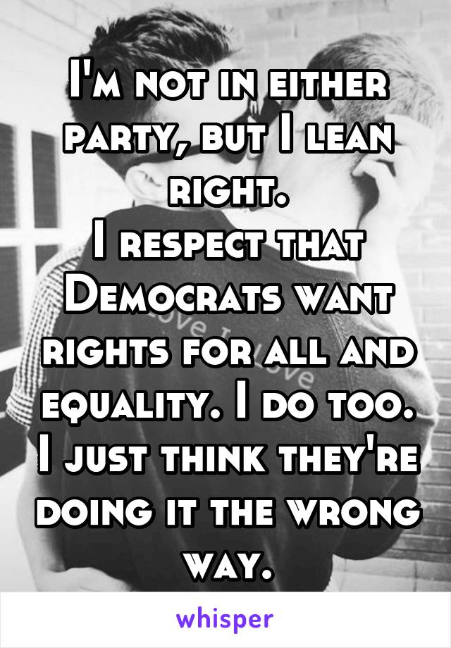 I'm not in either party, but I lean right.
I respect that Democrats want rights for all and equality. I do too. I just think they're doing it the wrong way.