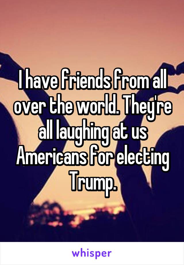 I have friends from all over the world. They're all laughing at us Americans for electing Trump.