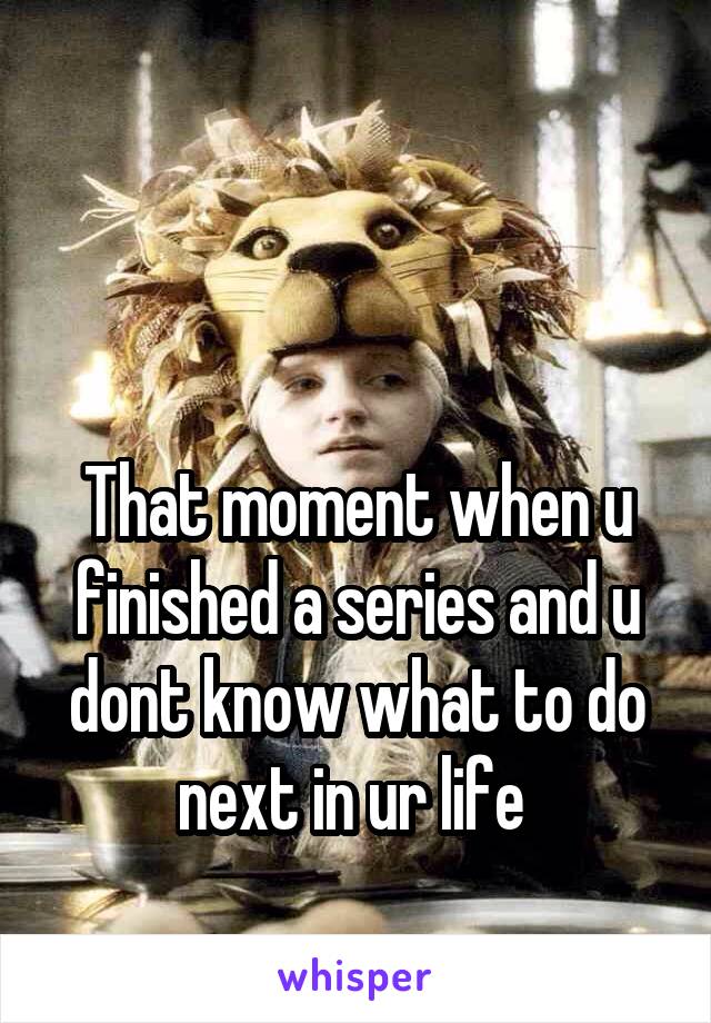 


That moment when u finished a series and u dont know what to do next in ur life 