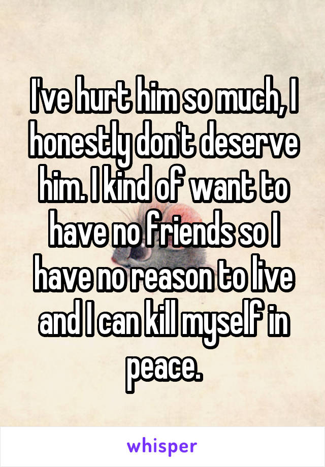 I've hurt him so much, I honestly don't deserve him. I kind of want to have no friends so I have no reason to live and I can kill myself in peace.