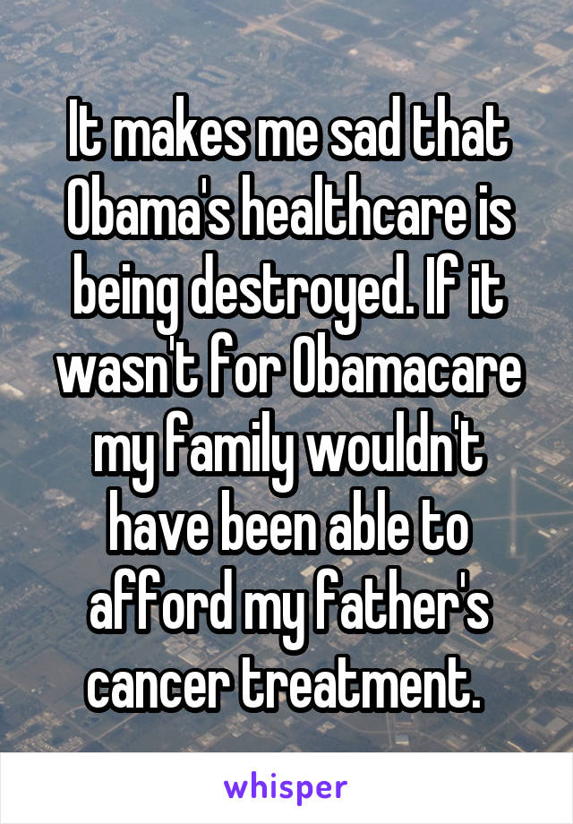 It makes me sad that Obama's healthcare is being destroyed. If it wasn't for Obamacare my family wouldn't have been able to afford my father's cancer treatment. 