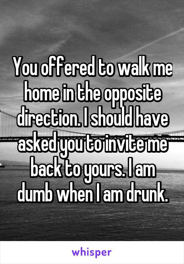 You offered to walk me home in the opposite direction. I should have asked you to invite me back to yours. I am dumb when I am drunk.