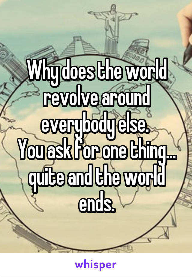 Why does the world revolve around everybody else. 
You ask for one thing... quite and the world ends.