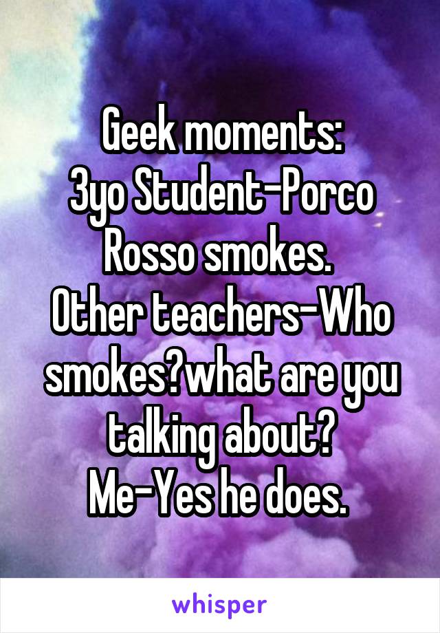 Geek moments:
3yo Student-Porco Rosso smokes. 
Other teachers-Who smokes?what are you talking about?
Me-Yes he does. 