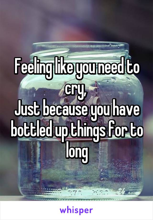 Feeling like you need to cry, 
Just because you have bottled up things for to long