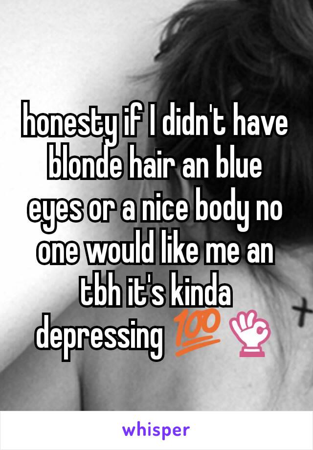 honesty if I didn't have blonde hair an blue eyes or a nice body no one would like me an tbh it's kinda depressing 💯👌