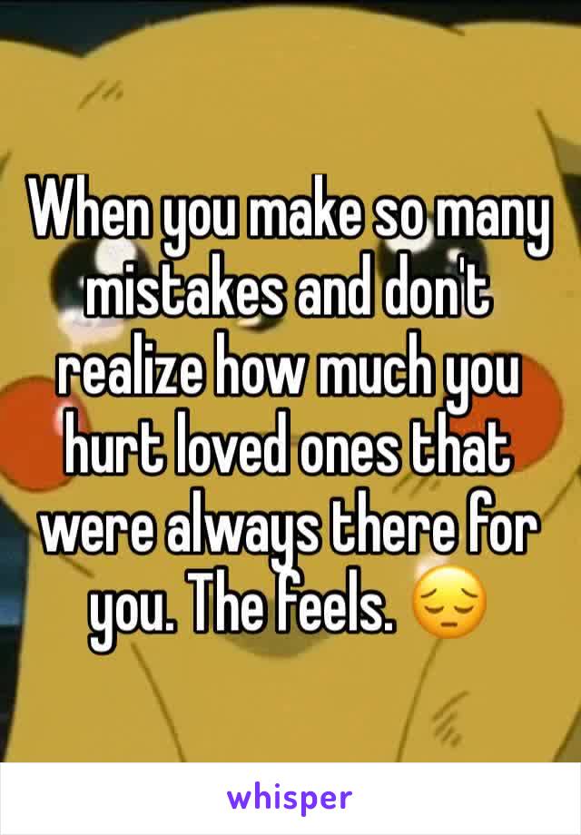 When you make so many mistakes and don't realize how much you hurt loved ones that were always there for you. The feels. 😔