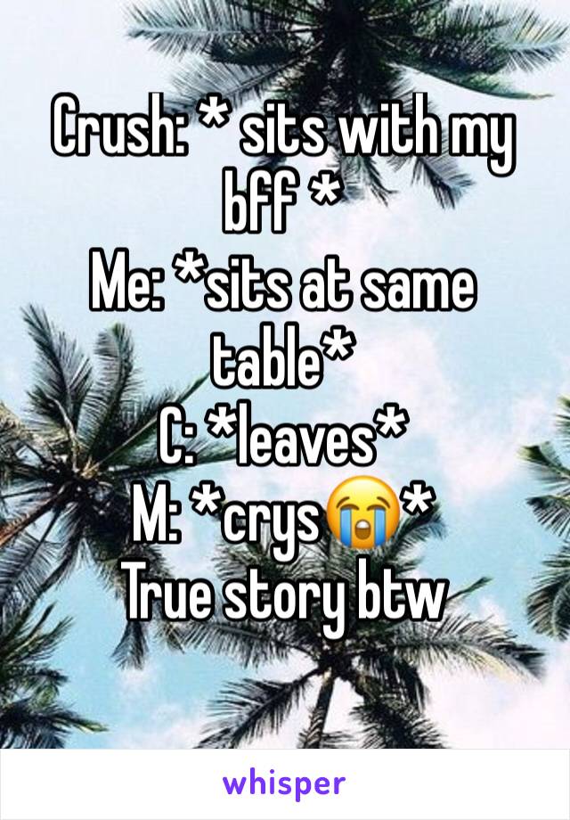 Crush: * sits with my bff * 
Me: *sits at same table*
C: *leaves* 
M: *crys😭* 
True story btw
