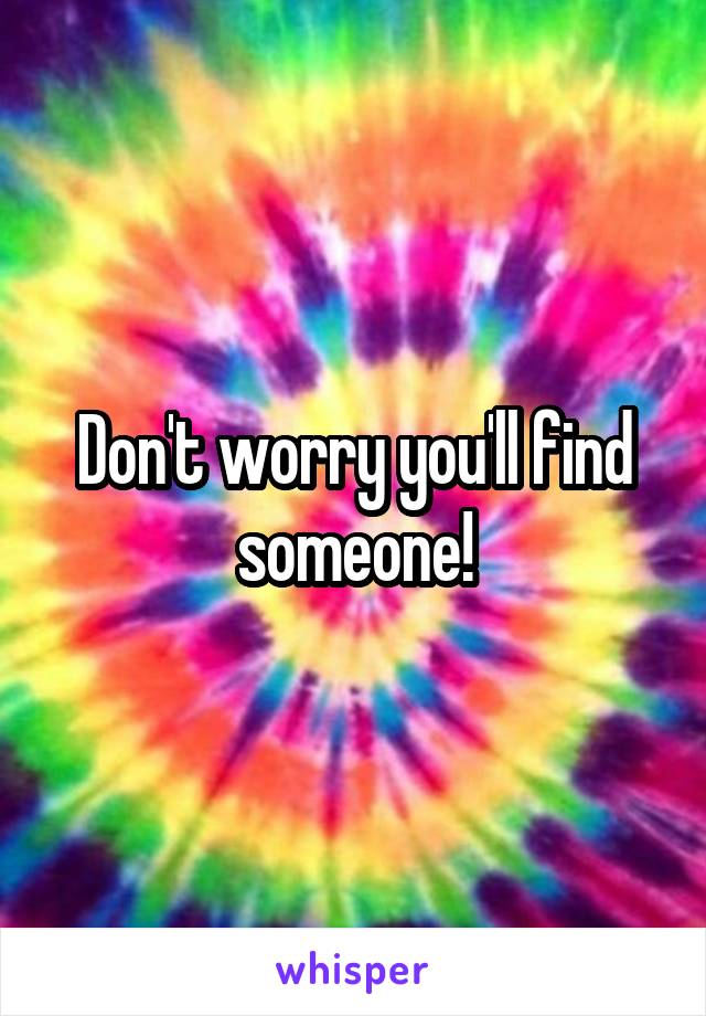 Don't worry you'll find someone!