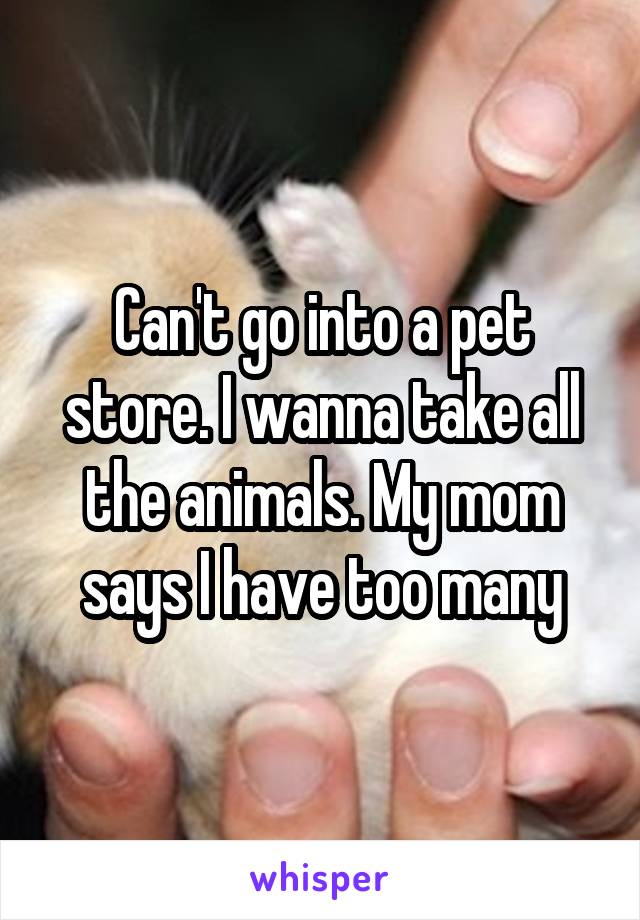 Can't go into a pet store. I wanna take all the animals. My mom says I have too many
