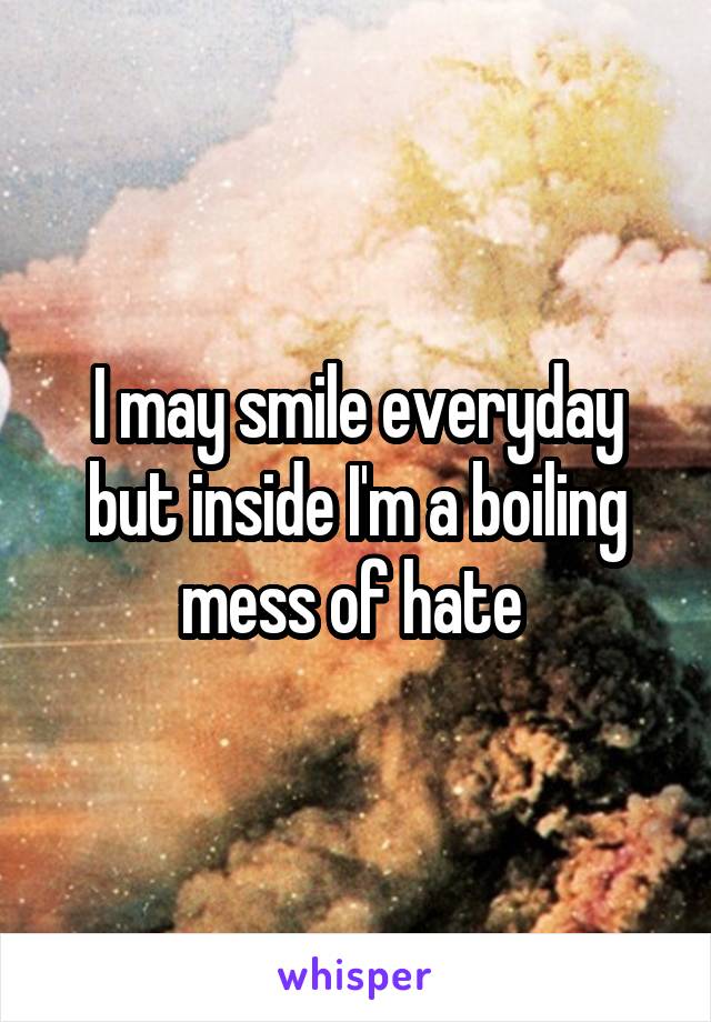 I may smile everyday but inside I'm a boiling mess of hate 