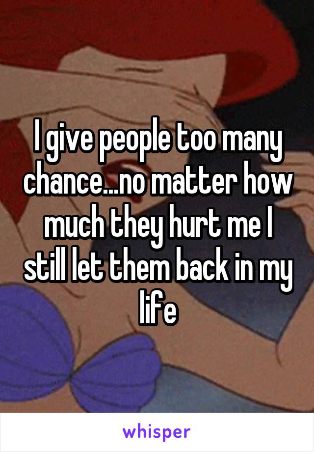 I give people too many chance...no matter how much they hurt me I still let them back in my life