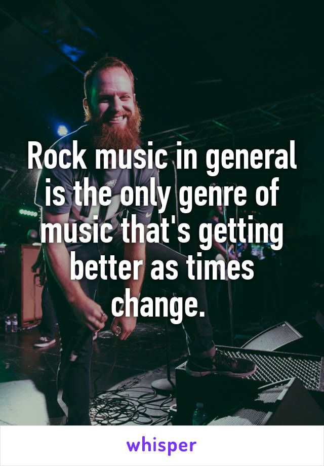 Rock music in general is the only genre of music that's getting better as times change. 
