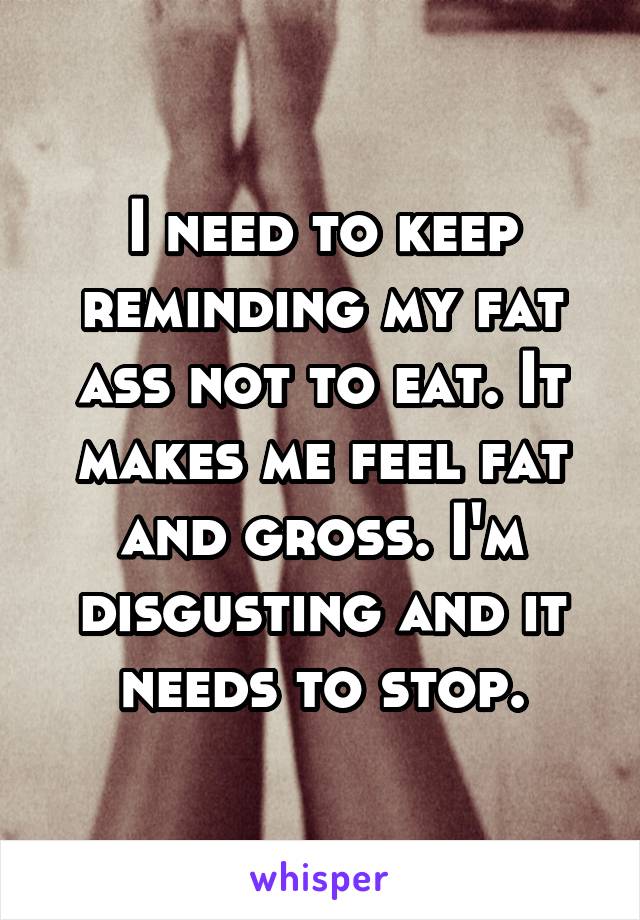 I need to keep reminding my fat ass not to eat. It makes me feel fat and gross. I'm disgusting and it needs to stop.