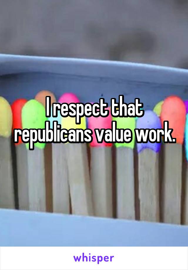I respect that republicans value work. 