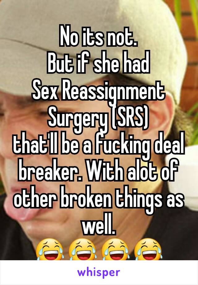 No its not.
But if she had
Sex Reassignment Surgery (SRS)
that'll be a fucking deal breaker. With alot of other broken things as well.
😂😂😂😂