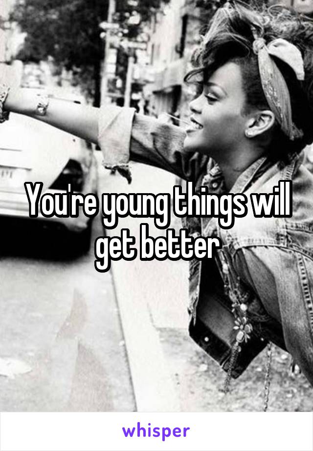 You're young things will get better