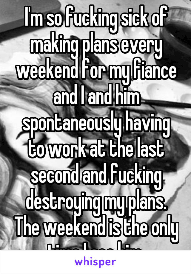 I'm so fucking sick of making plans every weekend for my fiance and I and him spontaneously having to work at the last second and fucking destroying my plans. The weekend is the only time I see him.