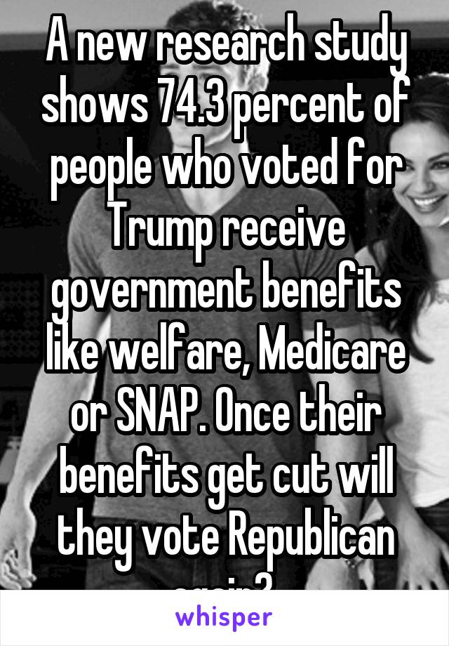 A new research study shows 74.3 percent of people who voted for Trump receive government benefits like welfare, Medicare or SNAP. Once their benefits get cut will they vote Republican again? 