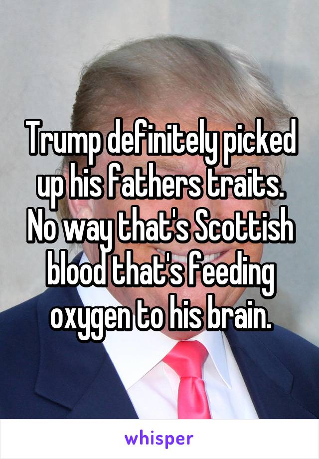 Trump definitely picked up his fathers traits. No way that's Scottish blood that's feeding oxygen to his brain.