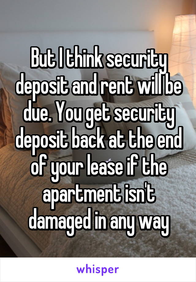 But I think security deposit and rent will be due. You get security deposit back at the end of your lease if the apartment isn't damaged in any way