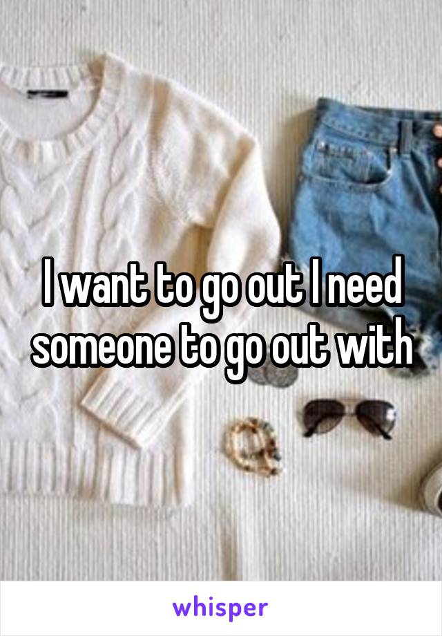 I want to go out I need someone to go out with