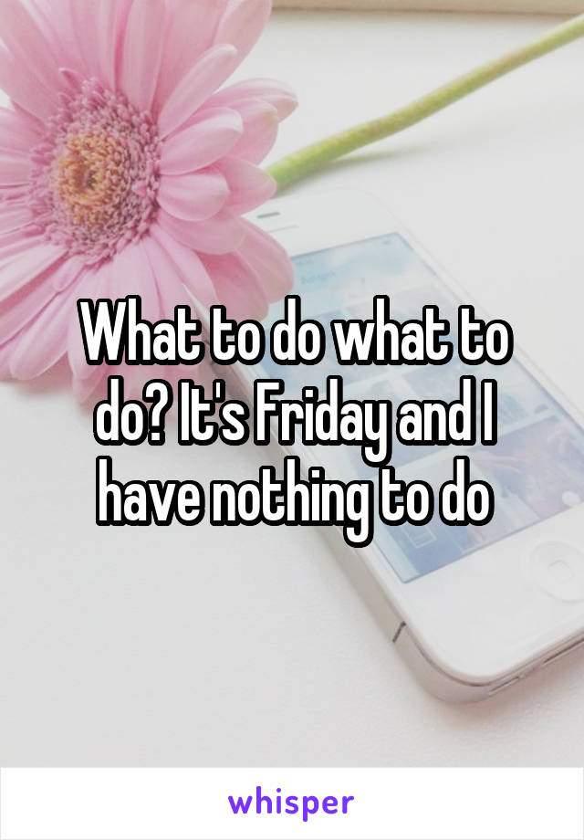 What to do what to do? It's Friday and I have nothing to do