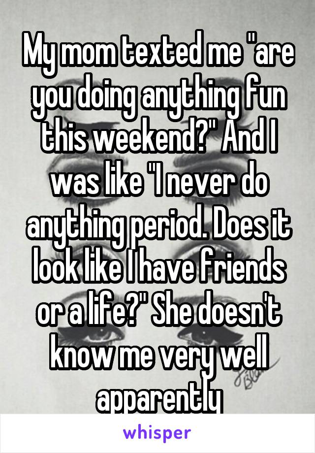 My mom texted me "are you doing anything fun this weekend?" And I was like "I never do anything period. Does it look like I have friends or a life?" She doesn't know me very well apparently