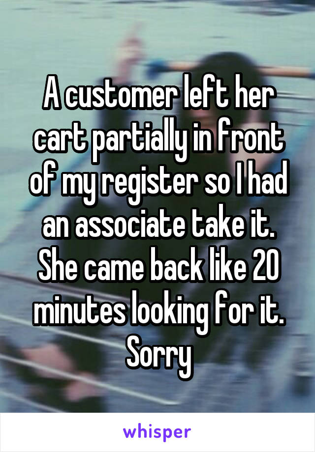 A customer left her cart partially in front of my register so I had an associate take it. She came back like 20 minutes looking for it. Sorry