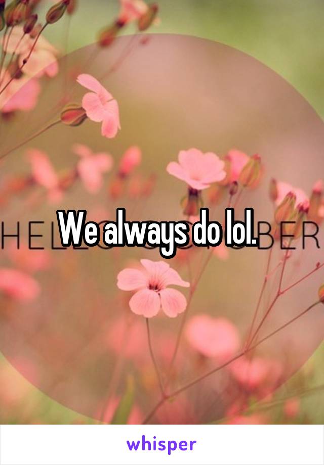 We always do lol.  
