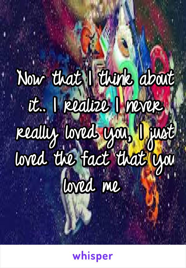 Now that I think about it.. I realize I never really loved you, I just loved the fact that you loved me 