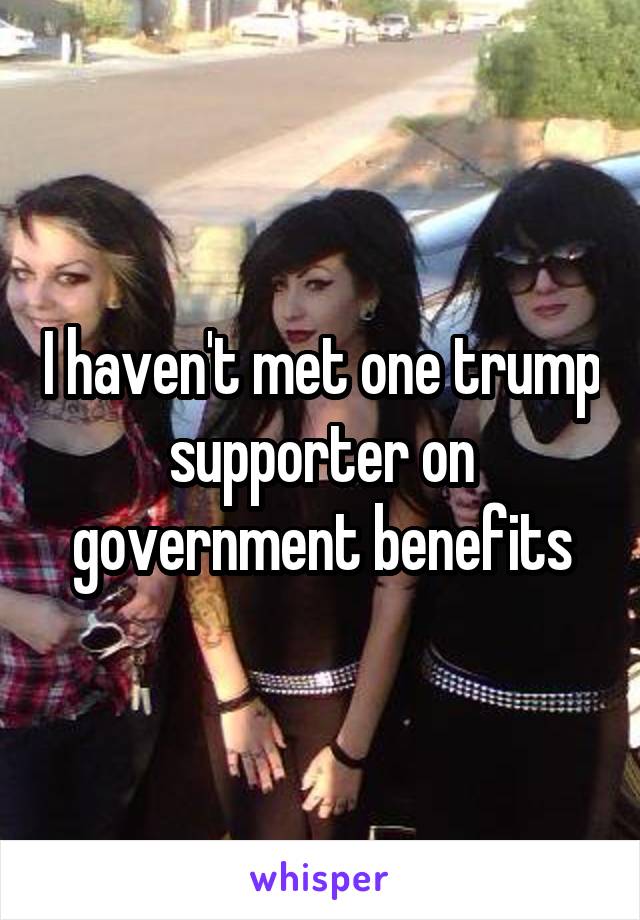 I haven't met one trump supporter on government benefits