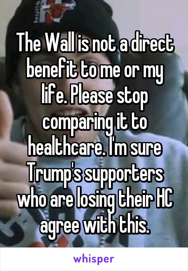 The Wall is not a direct benefit to me or my life. Please stop comparing it to healthcare. I'm sure Trump's supporters who are losing their HC agree with this.