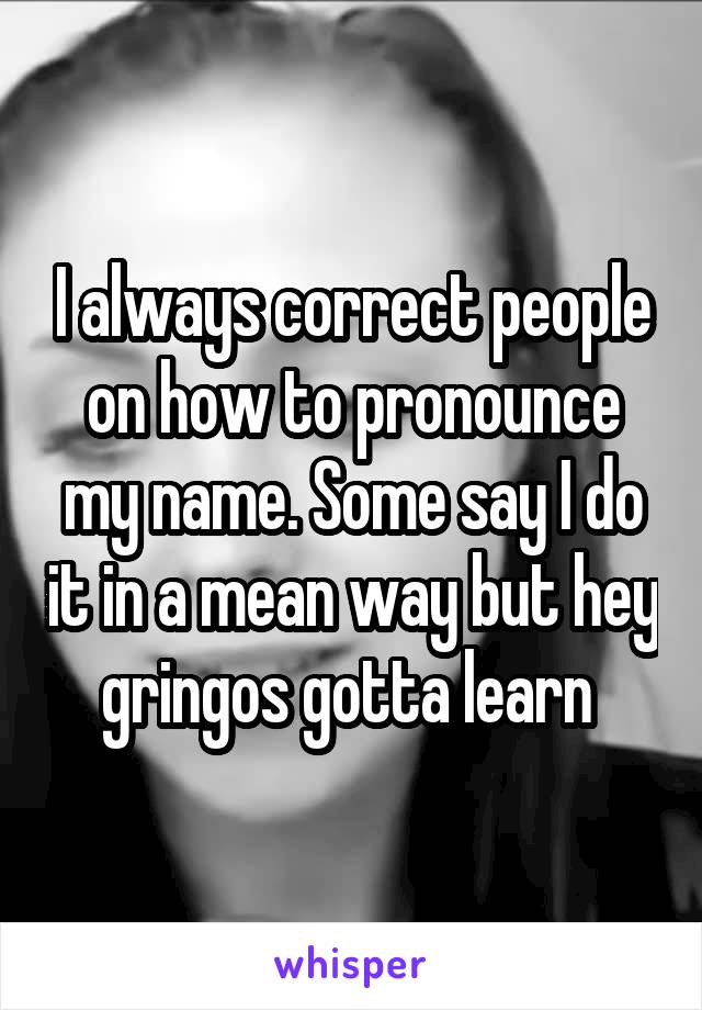 I always correct people on how to pronounce my name. Some say I do it in a mean way but hey gringos gotta learn 