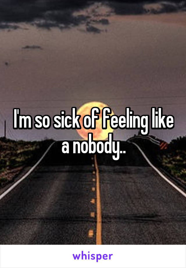 I'm so sick of feeling like a nobody..