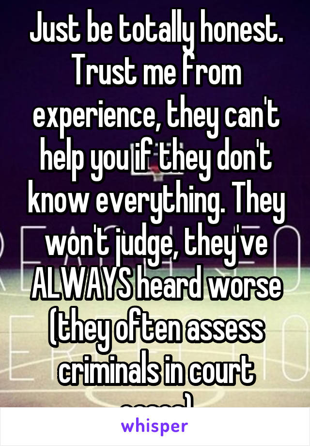 Just be totally honest. Trust me from experience, they can't help you if they don't know everything. They won't judge, they've ALWAYS heard worse (they often assess criminals in court cases)
