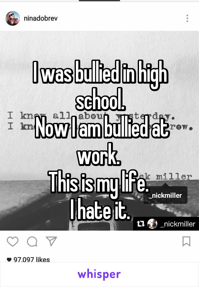I was bullied in high school.
 Now I am bullied at work. 
This is my life. 
I hate it.