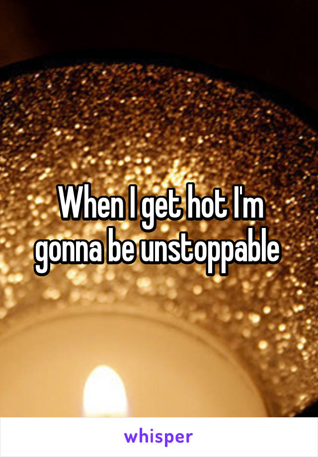 When I get hot I'm gonna be unstoppable 
