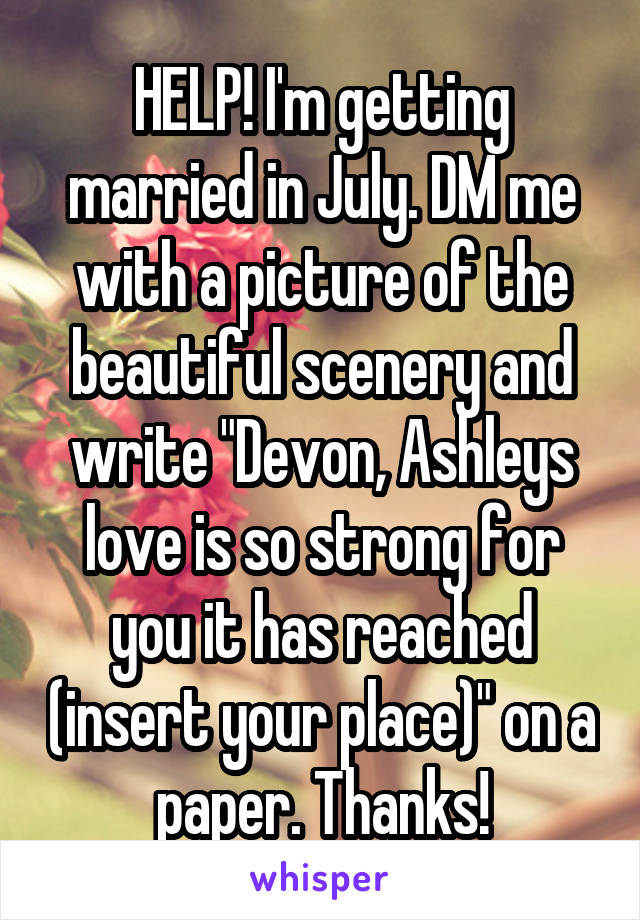 HELP! I'm getting married in July. DM me with a picture of the beautiful scenery and write "Devon, Ashleys love is so strong for you it has reached (insert your place)" on a paper. Thanks!