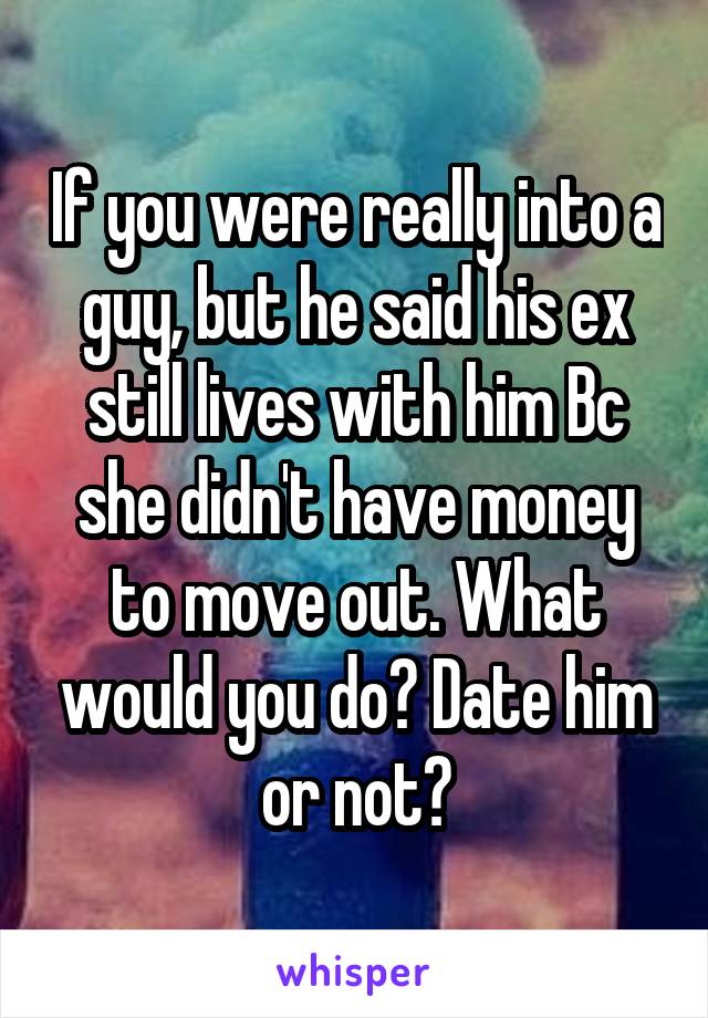 If you were really into a guy, but he said his ex still lives with him Bc she didn't have money to move out. What would you do? Date him or not?