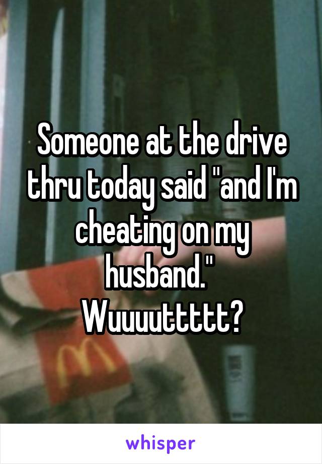 Someone at the drive thru today said "and I'm cheating on my husband." 
Wuuuuttttt?