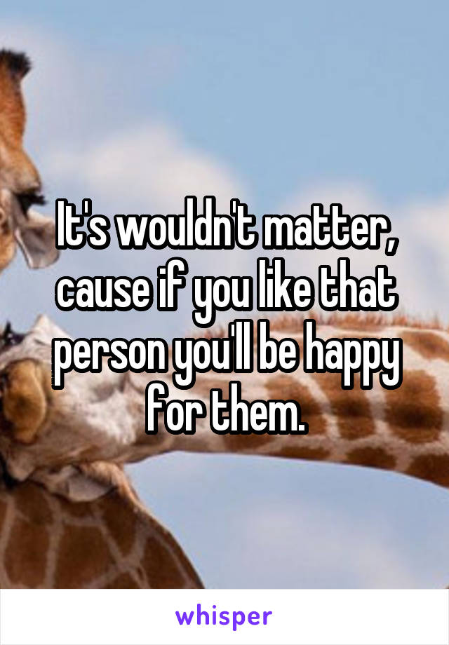 It's wouldn't matter, cause if you like that person you'll be happy for them.