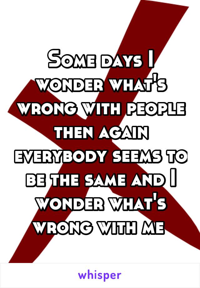 Some days I wonder what's wrong with people then again everybody seems to be the same and I wonder what's wrong with me 