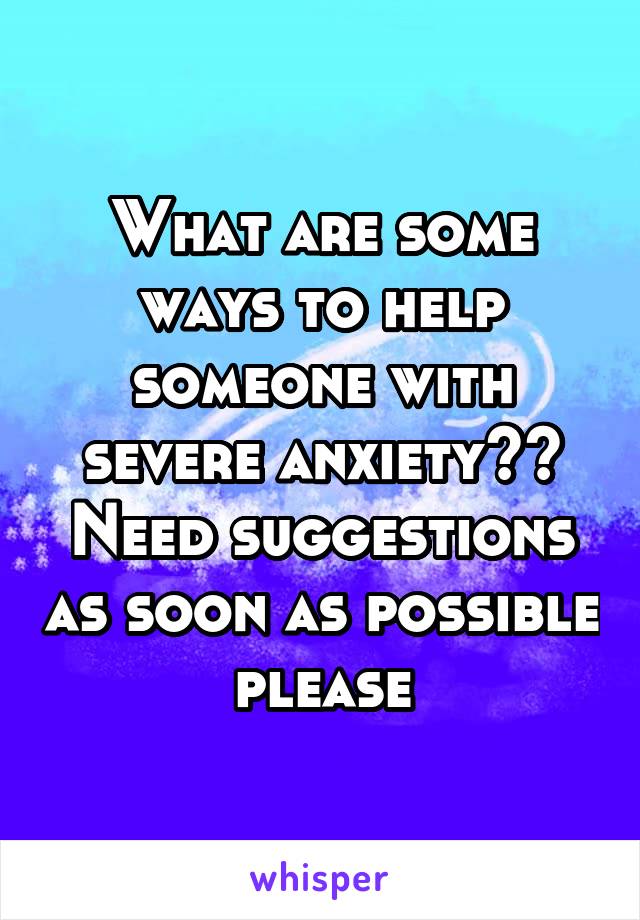What are some ways to help someone with severe anxiety?? Need suggestions as soon as possible please