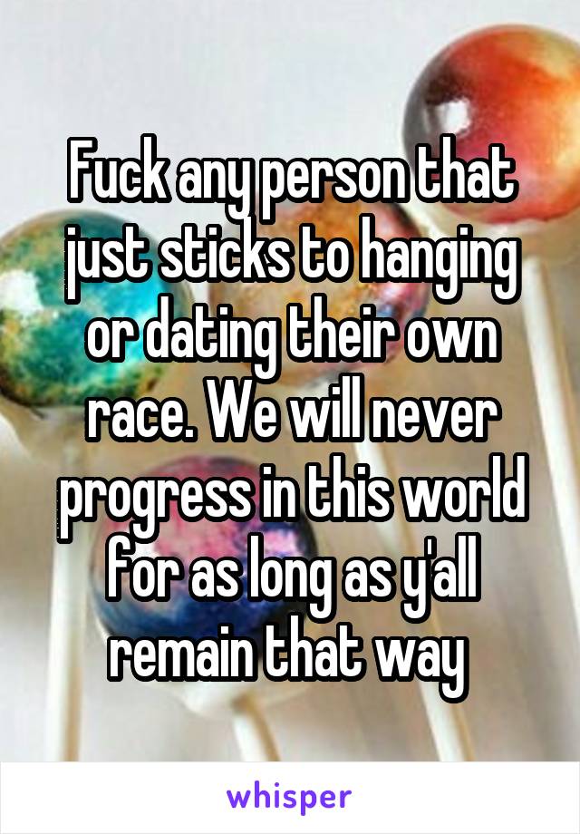 Fuck any person that just sticks to hanging or dating their own race. We will never progress in this world for as long as y'all remain that way 